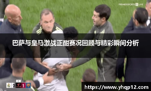 巴萨与皇马激战正酣赛况回顾与精彩瞬间分析